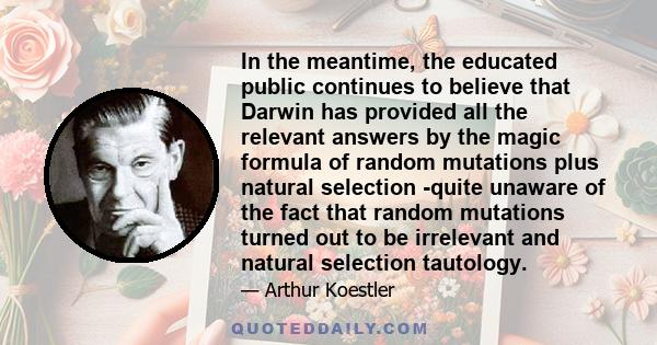 In the meantime, the educated public continues to believe that Darwin has provided all the relevant answers by the magic formula of random mutations plus natural selection -quite unaware of the fact that random