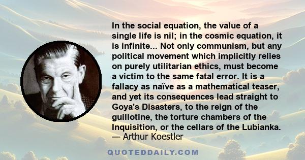 In the social equation, the value of a single life is nil; in the cosmic equation, it is infinite... Not only communism, but any political movement which implicitly relies on purely utilitarian ethics, must become a