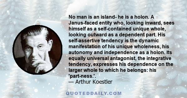 No man is an island- he is a holon. A Janus-faced entity who, looking inward, sees himself as a self-contained unique whole, looking outward as a dependent part. His self-assertive tendency is the dynamic manifestation