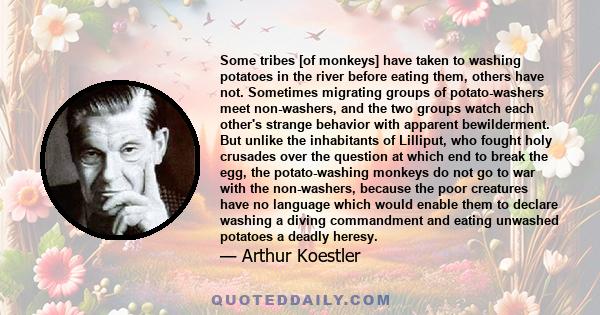 Some tribes [of monkeys] have taken to washing potatoes in the river before eating them, others have not. Sometimes migrating groups of potato-washers meet non-washers, and the two groups watch each other's strange