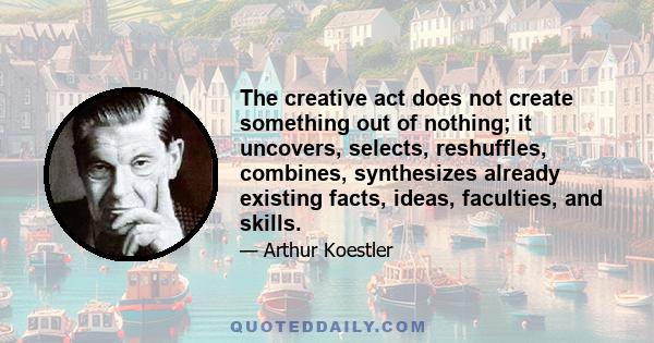 The creative act does not create something out of nothing; it uncovers, selects, reshuffles, combines, synthesizes already existing facts, ideas, faculties, and skills.