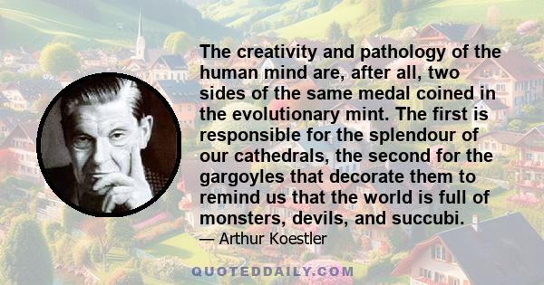 The creativity and pathology of the human mind are, after all, two sides of the same medal coined in the evolutionary mint. The first is responsible for the splendour of our cathedrals, the second for the gargoyles that 