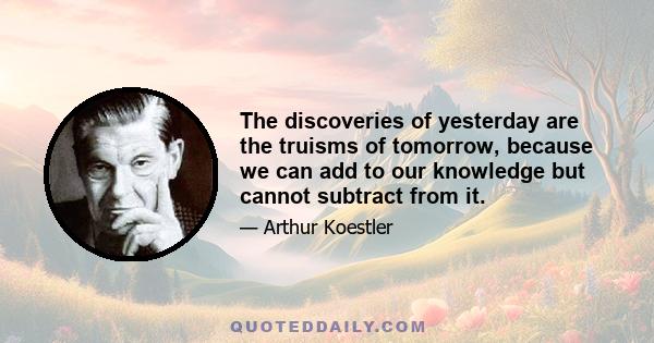 The discoveries of yesterday are the truisms of tomorrow, because we can add to our knowledge but cannot subtract from it.