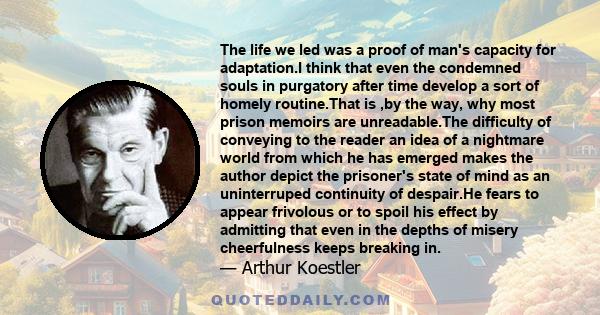 The life we led was a proof of man's capacity for adaptation.I think that even the condemned souls in purgatory after time develop a sort of homely routine.That is ,by the way, why most prison memoirs are unreadable.The 