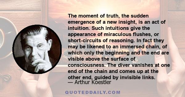 The moment of truth, the sudden emergence of a new insight, is an act of intuition. Such intuitions give the appearance of miraculous flushes, or short-circuits of reasoning. In fact they may be likened to an immersed