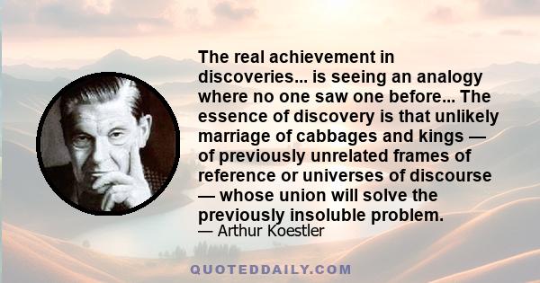 The real achievement in discoveries... is seeing an analogy where no one saw one before... The essence of discovery is that unlikely marriage of cabbages and kings — of previously unrelated frames of reference or