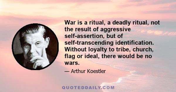 War is a ritual, a deadly ritual, not the result of aggressive self-assertion, but of self-transcending identification. Without loyalty to tribe, church, flag or ideal, there would be no wars.