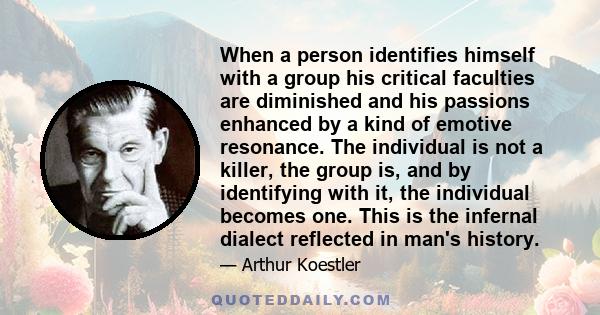 When a person identifies himself with a group his critical faculties are diminished and his passions enhanced by a kind of emotive resonance. The individual is not a killer, the group is, and by identifying with it, the 