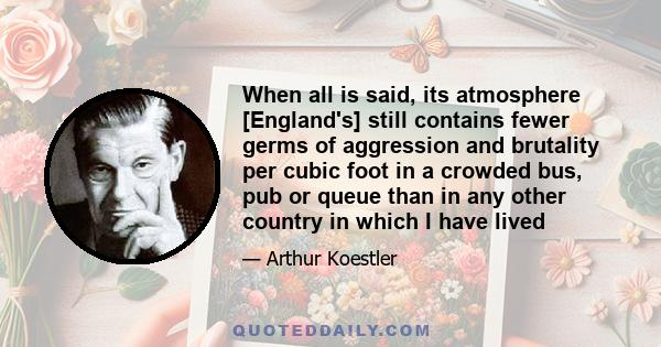 When all is said, its atmosphere [England's] still contains fewer germs of aggression and brutality per cubic foot in a crowded bus, pub or queue than in any other country in which I have lived