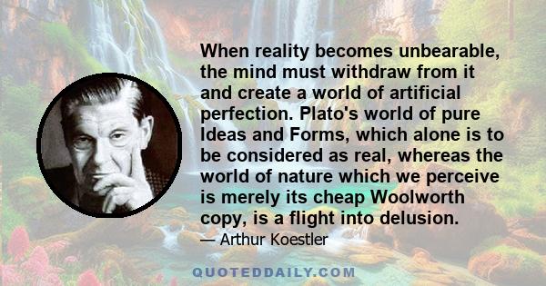 When reality becomes unbearable, the mind must withdraw from it and create a world of artificial perfection. Plato's world of pure Ideas and Forms, which alone is to be considered as real, whereas the world of nature