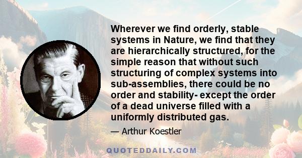 Wherever we find orderly, stable systems in Nature, we find that they are hierarchically structured, for the simple reason that without such structuring of complex systems into sub-assemblies, there could be no order