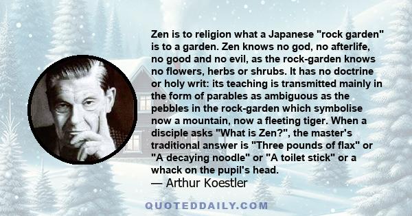 Zen is to religion what a Japanese rock garden is to a garden. Zen knows no god, no afterlife, no good and no evil, as the rock-garden knows no flowers, herbs or shrubs. It has no doctrine or holy writ: its teaching is