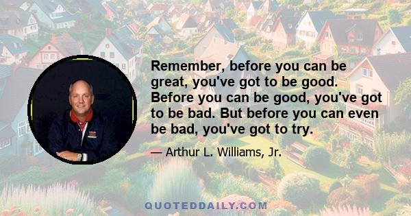 Remember, before you can be great, you've got to be good. Before you can be good, you've got to be bad. But before you can even be bad, you've got to try.