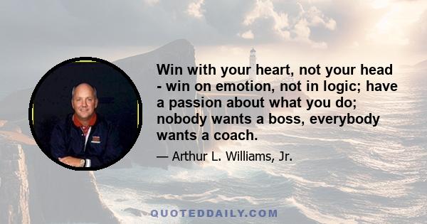 Win with your heart, not your head - win on emotion, not in logic; have a passion about what you do; nobody wants a boss, everybody wants a coach.