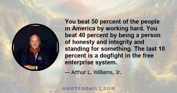 You beat 50 percent of the people in America by working hard. You beat 40 percent by being a person of honesty and integrity and standing for something. The last 10 percent is a dogfight in the free enterprise system.