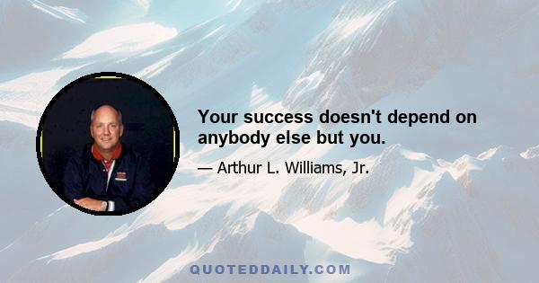 Your success doesn't depend on anybody else but you.