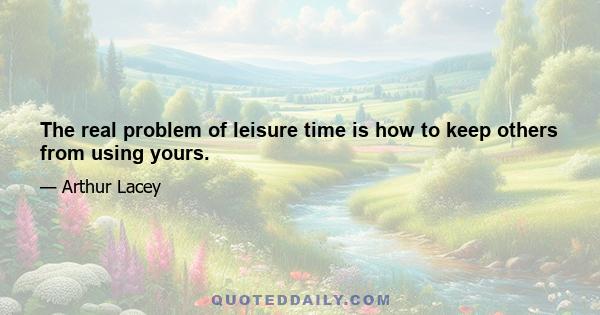 The real problem of leisure time is how to keep others from using yours.