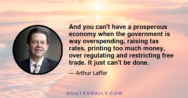 And you can't have a prosperous economy when the government is way overspending, raising tax rates, printing too much money, over regulating and restricting free trade. It just can't be done.