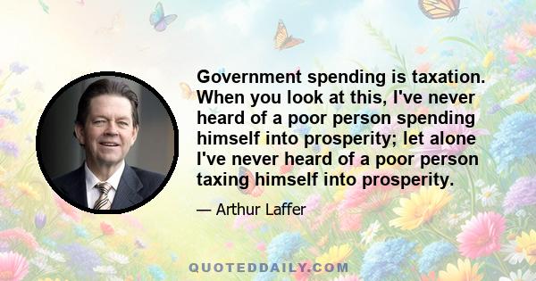 Government spending is taxation. When you look at this, I've never heard of a poor person spending himself into prosperity; let alone I've never heard of a poor person taxing himself into prosperity.