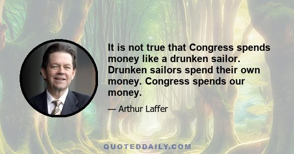 It is not true that Congress spends money like a drunken sailor. Drunken sailors spend their own money. Congress spends our money.