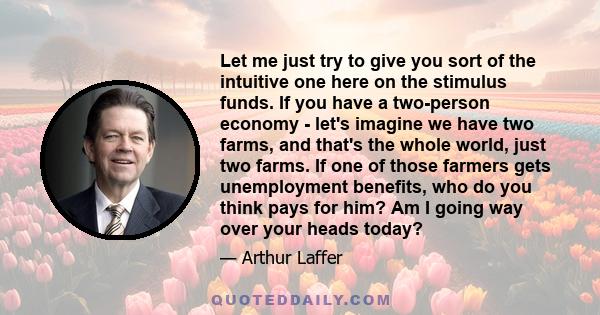 Let me just try to give you sort of the intuitive one here on the stimulus funds. If you have a two-person economy - let's imagine we have two farms, and that's the whole world, just two farms. If one of those farmers