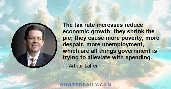 The tax rate increases reduce economic growth; they shrink the pie; they cause more poverty, more despair, more unemployment, which are all things government is trying to alleviate with spending.