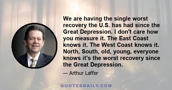 We are having the single worst recovery the U.S. has had since the Great Depression. I don't care how you measure it. The East Coast knows it. The West Coast knows it. North, South, old, young, everyone knows it's the