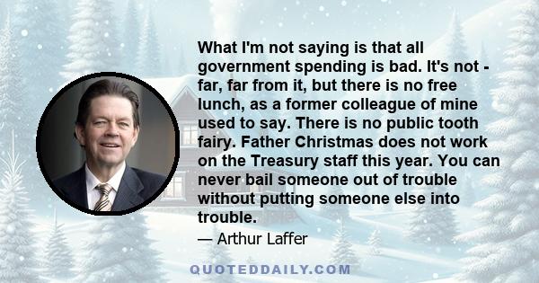 What I'm not saying is that all government spending is bad. It's not - far, far from it, but there is no free lunch, as a former colleague of mine used to say. There is no public tooth fairy. Father Christmas does not