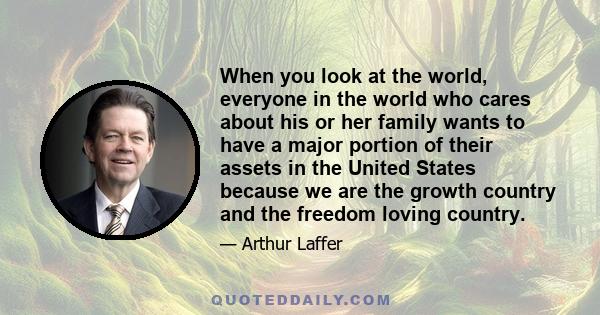 When you look at the world, everyone in the world who cares about his or her family wants to have a major portion of their assets in the United States because we are the growth country and the freedom loving country.