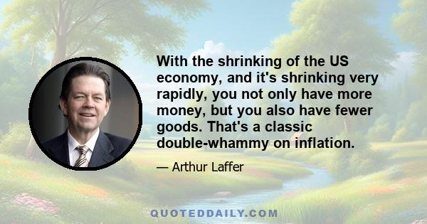 With the shrinking of the US economy, and it's shrinking very rapidly, you not only have more money, but you also have fewer goods. That's a classic double-whammy on inflation.