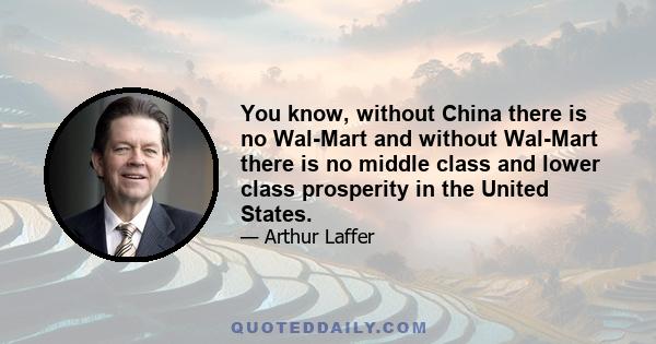 You know, without China there is no Wal-Mart and without Wal-Mart there is no middle class and lower class prosperity in the United States.