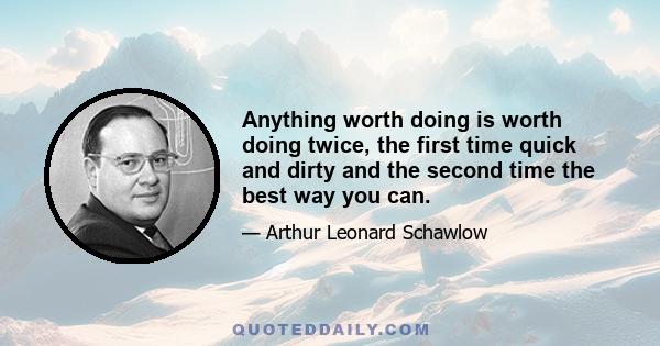 Anything worth doing is worth doing twice, the first time quick and dirty and the second time the best way you can.