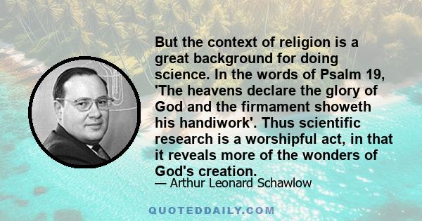 But the context of religion is a great background for doing science. In the words of Psalm 19, 'The heavens declare the glory of God and the firmament showeth his handiwork'. Thus scientific research is a worshipful