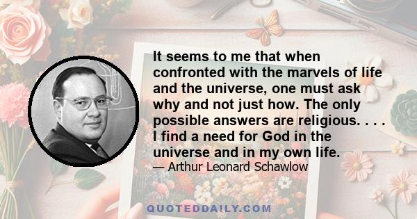 It seems to me that when confronted with the marvels of life and the universe, one must ask why and not just how. The only possible answers are religious. . . . I find a need for God in the universe and in my own life.