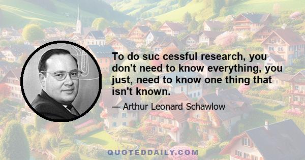 To do suc cessful research, you don't need to know everything, you just, need to know one thing that isn't known.