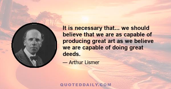 It is necessary that... we should believe that we are as capable of producing great art as we believe we are capable of doing great deeds.