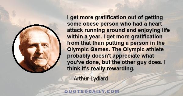 I get more gratification out of getting some obese person who had a heart attack running around and enjoying life within a year. I get more gratification from that than putting a person in the Olympic Games. The Olympic 