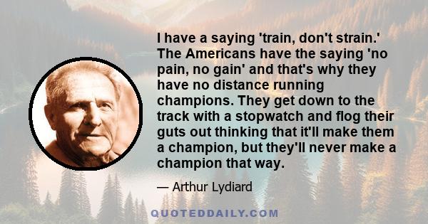 I have a saying 'train, don't strain.' The Americans have the saying 'no pain, no gain' and that's why they have no distance running champions. They get down to the track with a stopwatch and flog their guts out