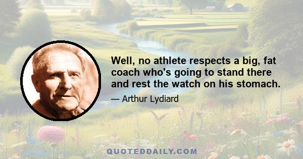 Well, no athlete respects a big, fat coach who's going to stand there and rest the watch on his stomach.