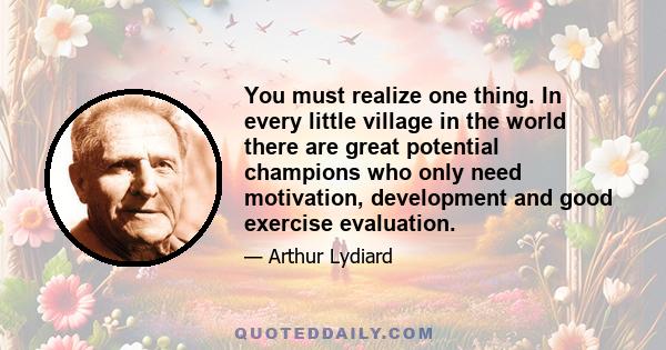 You must realize one thing. In every little village in the world there are great potential champions who only need motivation, development and good exercise evaluation.