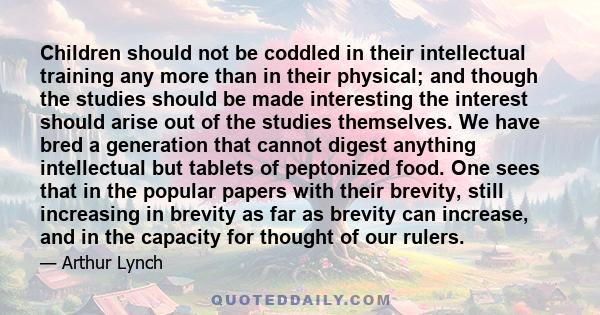 Children should not be coddled in their intellectual training any more than in their physical; and though the studies should be made interesting the interest should arise out of the studies themselves. We have bred a