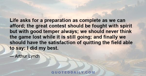 Life asks for a preparation as complete as we can afford; the great contest should be fought with spirit but with good temper always; we should never think the game lost while it is still going; and finally we should