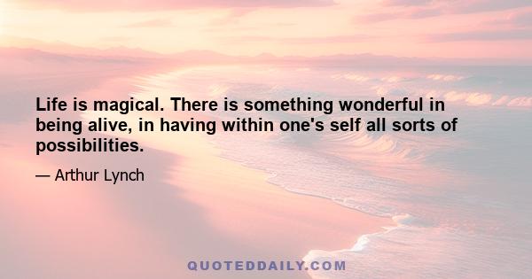 Life is magical. There is something wonderful in being alive, in having within one's self all sorts of possibilities.