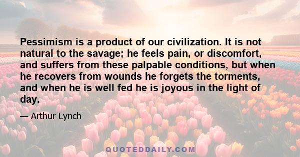 Pessimism is a product of our civilization. It is not natural to the savage; he feels pain, or discomfort, and suffers from these palpable conditions, but when he recovers from wounds he forgets the torments, and when