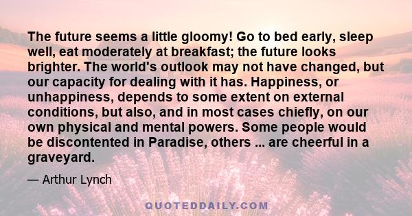 The future seems a little gloomy! Go to bed early, sleep well, eat moderately at breakfast; the future looks brighter. The world's outlook may not have changed, but our capacity for dealing with it has. Happiness, or