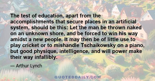 The test of education, apart from the accomplishments that secure places in an artificial system, should be this: Let the man be thrown naked on an unknown shore, and be forced to win his way amidst a new people. It may 