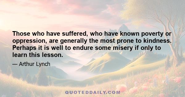 Those who have suffered, who have known poverty or oppression, are generally the most prone to kindness. Perhaps it is well to endure some misery if only to learn this lesson.