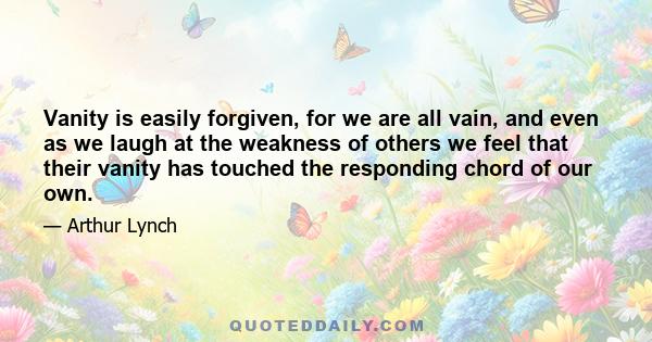 Vanity is easily forgiven, for we are all vain, and even as we laugh at the weakness of others we feel that their vanity has touched the responding chord of our own.