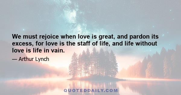 We must rejoice when love is great, and pardon its excess, for love is the staff of life, and life without love is life in vain.