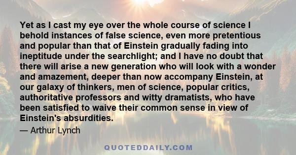 Yet as I cast my eye over the whole course of science I behold instances of false science, even more pretentious and popular than that of Einstein gradually fading into ineptitude under the searchlight; and I have no